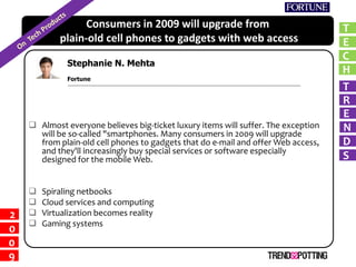 Consumers in 2009 will upgrade from                               T
            plain-old cell phones to gadgets with web access                        E
                                                                                    C
              Stephanie N. Mehta
                                                                                    H
        Richard McManus
              Fortune
                                                                                    T
                                                                                    R
                                                                                    E
     Almost everyone believes big-ticket luxury items will suffer. The exception   N
      will be so-called smartphones. Many consumers in 2009 will upgrade
                                                                                    D
      from plain-old cell phones to gadgets that do e-mail and offer Web access,
      and they'll increasingly buy special services or software especially
                                                                                    S
      designed for the mobile Web.


       Spiraling netbooks
       Cloud services and computing
       Virtualization becomes reality
2
       Gaming systems
0
0
9
 
