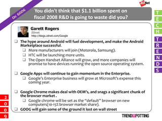 You didn't think that $1.1 billion spent on                    T
               fiscal 2008 R&D is going to waste did you?                     E
                                                                              C
             Garett Rogers
                                                                              H
      RichardZDnet
              McManus
             http://blogs.zdnet.com/Google
                                                                              T
     The hype around Android will fuel development, and make the Android
                                                                              R
      Marketplace successful.
        More manufacturers will join (Motorola, Samsung).                    E
        HTC will be launching more units.
                                                                              N
        The Open Handset Alliance will grow, and more companies will
                                                                              D
          promise to have devices running the open source operating system.
                                                                              S
     Google Apps will continue to gain momentum in the Enterprise.
        Google’s Enterprise business will grow at Microsoft’s expense this
         coming year.

     Google Chrome makes deal with OEM’s, and snags a significant chunk of
      the browser market .
2
        Google chrome will be set as the “default” browser on new
0          computers(10-15% browser market share).
     GOOG will gain some of the ground it lost on wall street
0
9
 