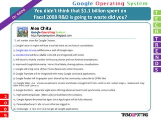You didn't think that $1.1 billion spent on                                                         T
                        fiscal 2008 R&D is going to waste did you?                                                          E
                                                                                                                            C
                Alex Chitu
                                                                                                                            H
         RichardGoogle Operating System
                 McManus
                      http://googlesystem.blogspot.com
                                                                                                                            T
     1. 10% market share for Google Chrome.

                                                                                                                            R
    2. Google's search engine will lose a market share as Live Search consolidates.

                                                                                                                            E
    3. Google help forums, will become a part of Google Apps.
    4. GrandCentral will be available in the US and integrated with Gmail.
                                                                                                                            N
    5. Will launch a mobile browser for feature phones and non-Android smartphones.
                                                                                                                            D
    6. Improved Google Bookmarks - hierarchical labels, sharing options, visualizations.

                                                                                                                            S
    7. Google will bring some of the Chrome features to other browsers.
    8. Google Translate will be integrated with many Google services & applications.
    9. Google Reader will list popular posts shared by the community, subscribe to OPML files
    10. Google Maps Live - showcase webcams stream worldwide+ Google Earth tab+ most recent custom maps + reviews and map
    edits from your contacts.
    11. Google Contacts - separate application offering advanced search and synchronize contacts data.
    12. High-profile employees (Marissa Mayer) will leave the company.
2   14. Google Apps to be attractive again once App Engine will be fully released.
0   15. Personalized search ads for users that are logged in.

0   16. OneGoogle - a new interface merges all Google applications

9
 