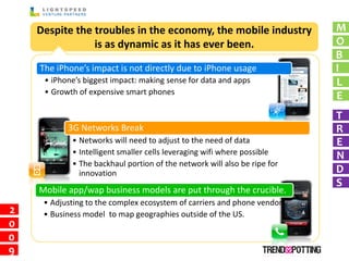 Despite the troubles in the economy, the mobile industry              M
                is as dynamic as it has ever been.                        O
                                                                          B
    The iPhone’s impact is not directly due to iPhone usage               I
     • iPhone’s biggest impact: making sense for data and apps            L
     • Growth of expensive smart phones
                                                                          E
                                                                          T
           3G Networks Break                                              R
            • Networks will need to adjust to the need of data            E
            • Intelligent smaller cells leveraging wifi where possible    N
            • The backhaul portion of the network will also be ripe for
              innovation                                                  D
                                                                          S
    Mobile app/wap business models are put through the crucible.
     • Adjusting to the complex ecosystem of carriers and phone vendors
2    • Business model to map geographies outside of the US.
0
0
9
 