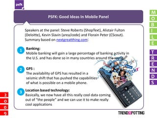 M
                     PSFK: Good Ideas In Mobile Panel                       O
                                                                            B
      Speakers at the panel: Steve Roberts (ShopText), Alistair Fulton      I
      (Deloitte), Kevin Slavin (area/code) and Florain Peter (CScout).
      Summary based on nextgreatthing.com:
                                                                            L
                                                                            E
    1 Banking:                                                              T
       Mobile banking will gain a large percentage of banking activity in
       the U.S. and has done so in many countries around the world.         R
                                                                            E
    2 GPS :                                                                 N
       The availability of GPS has resulted in a
       seismic shift that has pushed the capabilities                       D
       of what is possible on a mobile phone.                               S
    3 Location based technology:
2      Basically, we now have all this really cool data coming
0      out of “the people” and we can use it to make really
       cool applications
0
9
 