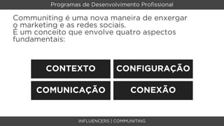 Programas de Desenvolvimento Proﬁssional

Communiting é uma nova maneira de enxergar
o marketing e as redes sociais.
É um conceito que envolve quatro aspectos
fundamentais:


       CONTEXTO                 CONFIGURAÇÃO

     COMUNICAÇÃO                     CONEXÃO


                  INFLUENCERS | COMMUNITING
 