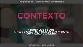 Programas de Desenvolvimento Proﬁssional




  CONTEXTO
           NINGUÉM VIVE ISOLADO.
ANTES DE PENSAR NO INDIVÍDUO E NO PRODUTO,
          COMPREENDA O AMBIENTE




            INFLUENCERS | COMMUNITING
 