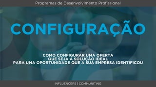 Programas de Desenvolvimento Proﬁssional




CONFIGURAÇÃO
           COMO CONFIGURAR UMA OFERTA
             QUE SEJA A SOLUÇÃO IDEAL
PARA UMA OPORTUNIDADE QUE A SUA EMPRESA IDENTIFICOU




                 INFLUENCERS | COMMUNITING
 