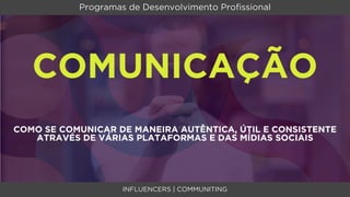 Programas de Desenvolvimento Proﬁssional




   COMUNICAÇÃO
COMO SE COMUNICAR DE MANEIRA AUTÊNTICA, ÚTIL E CONSISTENTE
   ATRAVÉS DE VÁRIAS PLATAFORMAS E DAS MÍDIAS SOCIAIS




                    INFLUENCERS | COMMUNITING
 