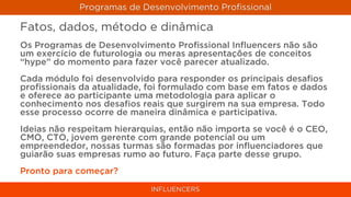 Programas de Desenvolvimento Proﬁssional

Fatos, dados, método e dinâmica
Os Programas de Desenvolvimento Proﬁssional Inﬂuencers não são
um exercício de futurologia ou meras apresentações de conceitos
“hype” do momento para fazer você parecer atualizado.
Cada módulo foi desenvolvido para responder os principais desaﬁos
proﬁssionais da atualidade, foi formulado com base em fatos e dados
e oferece ao participante uma metodologia para aplicar o
conhecimento nos desaﬁos reais que surgirem na sua empresa. Todo
esse processo ocorre de maneira dinâmica e participativa.
Ideias não respeitam hierarquias, então não importa se você é o CEO,
CMO, CTO, jovem gerente com grande potencial ou um
empreendedor, nossas turmas são formadas por inﬂuenciadores que
guiarão suas empresas rumo ao futuro. Faça parte desse grupo.
Pronto para começar?

                             INFLUENCERS
 