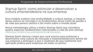 Programas de Desenvolvimento Proﬁssional


Startup Spirit: como estimular e desenvolver a
cultura empreendedora na sua empresa

Esse módulo explora com profundidade a cultura startup, o impacto
dessa cultura no mercado e os fundamentos desse estilo de gestão e
de vida que parece caótico e diz muito sobre o mundo atual.
Nossa metodologia utiliza a matriz Startup Spirit que considera
quatro aspectos fundamentais relacionados à vida de uma startup:
liderança, tendências, planejamento e inovação.
Startup Spirit oferece a base que você precisa para estimular e
desenvolver uma cultura de inovação e empreendedorismo dentro da
sua empresa e distinguir o que é modismo do que realmente tem
aplicação prática para empresas de todos os portes.

                     INFLUENCERS | STARTUP SPIRIT
 
