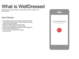 What is WellDressed
Core Features
WellDressed is an app that helps users dress better, and find new fashion and
style inspiration
• Personalised daily look advice based on weather and activity
• Comprehensive search engine to find looks based on weather,
activity, dress code and taste
• Outfits are created with garments from stores
• All looks are ranked based on a personal score
• Use your own photographs and clothes for better suggestions
• Set a budget to find the discounts
• Track your favourite garments on a wishlist
• and much more!
 
