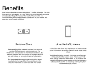 Benefits
Revenue Share
WellDressed provides looks that our users can use for a
number of different events and circumstances. The
WellDressed team provides the mainstream street looks. But
the more individual and unique looks are provided behind a
pay-wall that can be removed with a small subscription.
Any revenue we generate from the subscriptions will be
equally divided among all the influencers based on the
amount of interaction our users have with their content
A mobile traffic stream
Fashion and style is still very undeveloped on mobile outside
of the e-commerce section and the much larger social media
culture.
WellDressed provides access to the mobile market segment
with a useful tool that has one focus. Helping users find
looks that will make them dress better. As an influencer this
makes WellDressed an ideal gateway to gaining new visitors
to their content, as while as monetising and recycling their
content for a longer duration.
WellDressed offers influencers on the platform a number of benefits. The most
important ones have a place on a new platform in combination with a revenue
share based on the performance of their profile. These benefits are
complimented by additional widgets that can be used on your website, and
expansive ways for us to collaborate
 