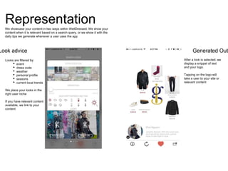 Looks are filtered by:
• event
• dress code
• weather
• personal profile
• seasons
• current local trends
We place your looks in the
right user niche
If you have relevant content
available, we link to your
content
Representation
After a look is selected, we
display a snippet of text
and your logo.
Tapping on the logo will
take a user to your site or
relevant content
Look advice Generated Out
We showcase your content in two ways within WellDressed. We show your
content when it is relevant based on a search query, or we show it with the
daily tips we generate whenever a user uses the app
 