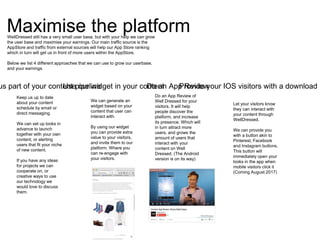 Maximise the platform
us part of your content pipeline Provide your IOS visitors with a downloadUse our widget in your contentDo an App Review
Keep us up to date
about your content
schedule by email or
direct messaging.
We can set up looks in
advance to launch
together with your own
content, or alerting
users that fit your niche
of new content.
If you have any ideas
for projects we can
cooperate on, or
creative ways to use
our technology we
would love to discuss
them.
We can generate an
widget based on your
content that user can
interact with.
By using our widget
you can provide extra
value to your visitors,
and invite them to our
platform. Where you
can re-engage with
your visitors.
Do an App Review of
Well Dressed for your
visitors. It will help
people discover the
platform, and increase
its presence. Which will
in turn attract more
users, and grows the
amount of users that
interact with your
content on Well
Dressed. (The Android
version is on its way)
WellDressed still has a very small user base, but with your help we can grow
the user base and maximise your earnings. Our main traffic source is the
AppStore and traffic from external sources will help our App Store ranking
which in turn will get us in front of more users within the AppStore.
Below we list 4 different approaches that we can use to grow our userbase,
and your earnings
Let your visitors know
they can interact with
your content through
WellDressed.
We can provide you
with a button akin to
Pinterest, Facebook
and Instagram buttons.
This button will
immediately open your
looks in the app when
mobile visitors click it
(Coming August 2017)
 