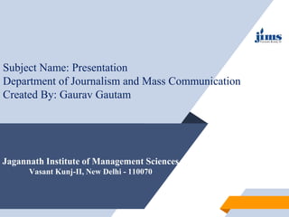 Jagannath Institute of Management Sciences
Vasant Kunj-II, New Delhi - 110070
Subject Name: Presentation
Department of Journalism and Mass Communication
Created By: Gaurav Gautam
 