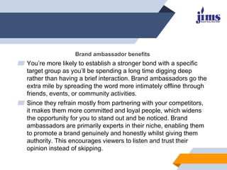 Brand ambassador benefits
▰ You’re more likely to establish a stronger bond with a specific
target group as you’ll be spending a long time digging deep
rather than having a brief interaction. Brand ambassadors go the
extra mile by spreading the word more intimately offline through
friends, events, or community activities.
▰ Since they refrain mostly from partnering with your competitors,
it makes them more committed and loyal people, which widens
the opportunity for you to stand out and be noticed. Brand
ambassadors are primarily experts in their niche, enabling them
to promote a brand genuinely and honestly whilst giving them
authority. This encourages viewers to listen and trust their
opinion instead of skipping.
 