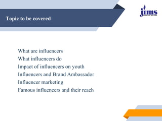 Topic to be covered
What are influencers
What influencers do
Impact of influencers on youth
Influencers and Brand Ambassador
Influencer marketing
Famous influencers and their reach
 