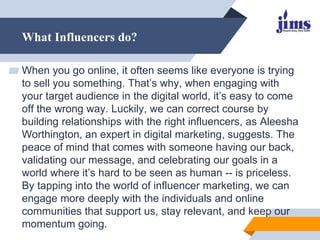 What Influencers do?
▰ When you go online, it often seems like everyone is trying
to sell you something. That’s why, when engaging with
your target audience in the digital world, it’s easy to come
off the wrong way. Luckily, we can correct course by
building relationships with the right influencers, as Aleesha
Worthington, an expert in digital marketing, suggests. The
peace of mind that comes with someone having our back,
validating our message, and celebrating our goals in a
world where it’s hard to be seen as human -- is priceless.
By tapping into the world of influencer marketing, we can
engage more deeply with the individuals and online
communities that support us, stay relevant, and keep our
momentum going.
 