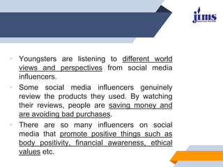 • Youngsters are listening to different world
views and perspectives from social media
influencers.
• Some social media influencers genuinely
review the products they used. By watching
their reviews, people are saving money and
are avoiding bad purchases.
• There are so many influencers on social
media that promote positive things such as
body positivity, financial awareness, ethical
values etc.
 