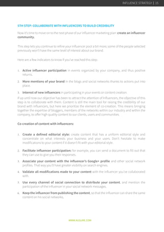 5TH STEP: COLLABORATE WITH INFLUENCERS TO BUILD CREDIBILITY
Now it’s time to move on to the next phase of our influencer marketing plan: create an influencer
community.
This step lets you continue to refine your influencer pool a bit more; some of the people selected
previously won’t have the same level of interest about our brand.
Here are a few indicators to know if you’ve reached this step:
1.	 Active influencer participation in events organized by your company, and thus positive
returns.
2.	 More mentions of your brand in the blogs and social networks thanks to actions put into
place.
3.	 Interest of new influencers in participating in your events or content creation.
If up until now our objective has been to attract the attention of Influencers, the objective of this
step is to collaborate with them. Content is still the main tool for raising the credibility of our
brand with influencers, but here we prioritize the element of co-creation. This means bringing
together the expertise of bloggers, members of the networks within our industry and within the
company, to offer high quality content to our clients, users and communities.   
Co-creation of content with influencers:
1.	 Create a defined editorial style:  create content that has a uniform editorial style and
concentrate on what interests your business and your users. Don’t hesitate to make
modifications to your content if it doesn’t fit with your editorial style.
2.	 Facilitate influencer participation: for example, you can send a document to fill out that
they can use to give you their responses.
3.	 Associate your content with the influencer’s Google+ profile and other social network
profiles. That way you’ll have greater visibility on search engines.
4.	 Validate all modifications made to your content with the influencer you’ve collaborated
with.
5.	 Use every channel of social connection to distribute your content, and mention the
participation of the influencer in your social network messages.
6.	 Keep the influencer from publishing the content, so that the influencer can share the same
content on his social networks.
WWW.AUGURE.COM
INFLUENCE STRATEGY 15
 