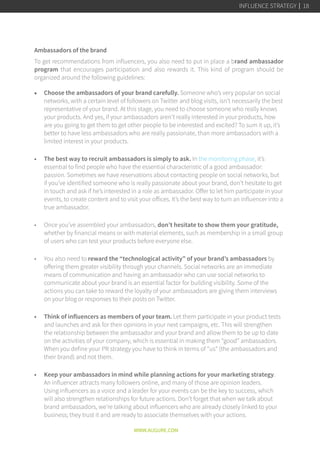 Ambassadors of the brand 
To get recommendations from influencers, you also need to put in place a brand ambassador
program that encourages participation and also rewards it. This kind of program should be
organized around the following guidelines:
•	 Choose the ambassadors of your brand carefully. Someone who’s very popular on social
networks, with a certain level of followers on Twitter and blog visits, isn’t necessarily the best
representative of your brand. At this stage, you need to choose someone who really knows
your products. And yes, if your ambassadors aren’t really interested in your products, how
are you going to get them to get other people to be interested and excited? To sum it up, it’s
better to have less ambassadors who are really passionate, than more ambassadors with a
limited interest in your products.
a
•	 The best way to recruit ambassadors is simply to ask. In the monitoring phase, it’s
essential to find people who have the essential characteristic of a good ambassador:
passion. Sometimes we have reservations about contacting people on social networks, but
if you’ve identified someone who is really passionate about your brand, don’t hesitate to get
in touch and ask if he’s interested in a role as ambassador. Offer to let him participate in your
events, to create content and to visit your offices. It’s the best way to turn an influencer into a
true ambassador.
a
•	 Once you’ve assembled your ambassadors, don’t hesitate to show them your gratitude,
whether by financial means or with material elements, such as membership in a small group
of users who can test your products before everyone else.
a
•	 You also need to reward the “technological activity” of your brand’s ambassadors by
offering them greater visibility through your channels. Social networks are an immediate
means of communication and having an ambassador who can use social networks to
communicate about your brand is an essential factor for building visibility. Some of the
actions you can take to reward the loyalty of your ambassadors are giving them interviews
on your blog or responses to their posts on Twitter.
a
•	 Think of influencers as members of your team. Let them participate in your product tests
and launches and ask for their opinions in your next campaigns, etc. This will strengthen
the relationship between the ambassador and your brand and allow them to be up to date
on the activities of your company, which is essential in making them “good” ambassadors.
When you define your PR strategy you have to think in terms of “us” (the ambassadors and
their brand) and not them.
a
•	 Keep your ambassadors in mind while planning actions for your marketing strategy.
An influencer attracts many followers online, and many of those are opinion leaders.
Using influencers as a voice and a leader for your events can be the key to success, which
will also strengthen relationships for future actions. Don’t forget that when we talk about
brand ambassadors, we’re talking about influencers who are already closely linked to your
business; they trust it and are ready to associate themselves with your actions.
WWW.AUGURE.COM
INFLUENCE STRATEGY 18
 
