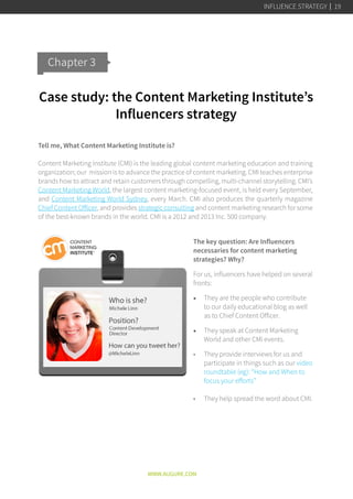 Case study: the Content Marketing Institute’s
Influencers strategy
Tell me, What Content Marketing Institute is?
Content Marketing Institute (CMI) is the leading global content marketing education and training
organization; our mission is to advance the practice of content marketing. CMI teaches enterprise
brands how to attract and retain customers through compelling, multi-channel storytelling. CMI’s
Content Marketing World, the largest content marketing-focused event, is held every September,
and Content Marketing World Sydney, every March. CMI also produces the quarterly magazine
Chief Content Officer, and provides strategic consulting and content marketing research for some
of the best-known brands in the world. CMI is a 2012 and 2013 Inc. 500 company.
The key question: Are Influencers
necessaries for content marketing
strategies? Why?
For us, influencers have helped on several
fronts:
•	 They are the people who contribute
to our daily educational blog as well
as to Chief Content Officer.
•	 They speak at Content Marketing
World and other CMI events.
•	 They provide interviews for us and
participate in things such as our video
roundtable (eg): “How and When to
focus your efforts”
•	 They help spread the word about CMI.
Chapter 3
WWW.AUGURE.COM
INFLUENCE STRATEGY 19
 