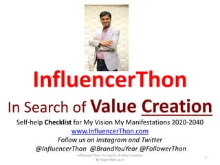 InfluencerThon
In Search of Value Creation
Self-help Checklist for My Vision My Manifestations 2020-2040
www.InfluencerThon.com
Follow us on Instagram and Twitter
@InfluencerThon @BrandYouYear @FollowerThon
InfluencerThon - In search of Value Creation
By YogeshMA.co.in
1
 