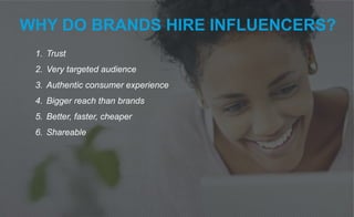 WHY DO BRANDS HIRE INFLUENCERS?
1. Trust
2. Very targeted audience
3. Authentic consumer experience
4. Bigger reach than brands
5. Better, faster, cheaper
6. Shareable
 