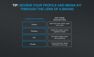 COMMON KEYWORDS
ADD THESE
DESCRIPTORS
Parent
Work from home, active, single
mom or dad
Recipes
Gluten Free, paleo, low-fat,
vegetarian recipes
DIY
DIY interior design, home
décor, gardening
Fitness
Cross fit instructor, fitness
enthusiast, runner, yogi
TIP: REVIEW YOUR PROFILE AND MEDIA KIT
THROUGH THE LENS OF A BRAND
 