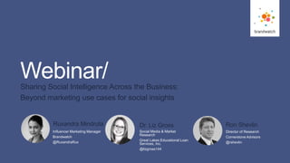 1
#brandwatchtips
© 2016 Brandwatch.com
Webinar/Sharing Social Intelligence Across the Business:
Beyond marketing use cases for social insights
Social Media & Market
Research
Great Lakes Educational Loan
Services, Inc.
@lizgross144
Dr. Liz Gross
Director of Research
Cornerstone Advisors
@rshevlin
Ron Shevlin
Influencer Marketing Manager
Brandwatch
@RuxandraRux
Ruxandra Mindruta
 