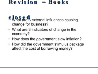 Revision – Books closed What are 3 external influences causing change for business? What are 3 indicators of change in the economy? How does the government slow inflation? How did the government stimulus package affect the cost of borrowing money? 