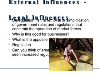 External Influences - Legal Influences Deregulation: is the removal or simplification of government rules and regulations that constrain the operation of market forces. Why is this good for businesses? What is the opposite of deregulation? Regulation Can you think of areas of business that have seen increased regulation? 