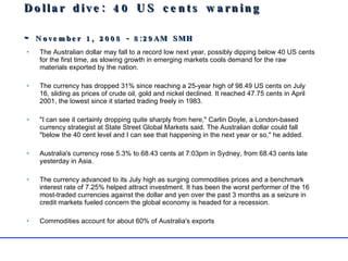 Dollar dive: 40 US cents warning  -  November 1, 2008 - 8:29AM  SMH The Australian dollar may fall to a record low next year, possibly dipping below 40 US cents for the first time, as slowing growth in emerging markets cools demand for the raw materials exported by the nation. The currency has dropped 31% since reaching a 25-year high of 98.49 US cents on July 16, sliding as prices of crude oil, gold and nickel declined. It reached 47.75 cents in April 2001, the lowest since it started trading freely in 1983. "I can see it certainly dropping quite sharply from here," Carlin Doyle, a London-based currency strategist at State Street Global Markets said. The Australian dollar could fall "below the 40 cent level and I can see that happening in the next year or so," he added. Australia's currency rose 5.3% to 68.43 cents at 7:03pm in Sydney, from 68.43 cents late yesterday in Asia. The currency advanced to its July high as surging commodities prices and a benchmark interest rate of 7.25% helped attract investment. It has been the worst performer of the 16 most-traded currencies against the dollar and yen over the past 3 months as a seizure in credit markets fueled concern the global economy is headed for a recession. Commodities account for about 60% of Australia's exports 