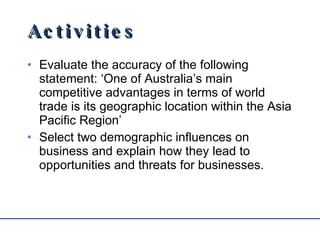 Activities Evaluate the accuracy of the following statement: ‘One of Australia’s main competitive advantages in terms of world trade is its geographic location within the Asia Pacific Region’ Select two demographic influences on business and explain how they lead to opportunities and threats for businesses. 
