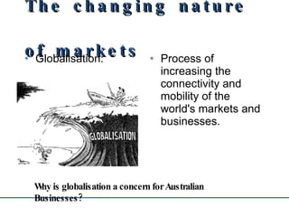 The changing nature of markets Globalisation:  Process of increasing the connectivity and mobility of the world's markets and businesses. Why is globalisation a concern for Australian Businesses? 