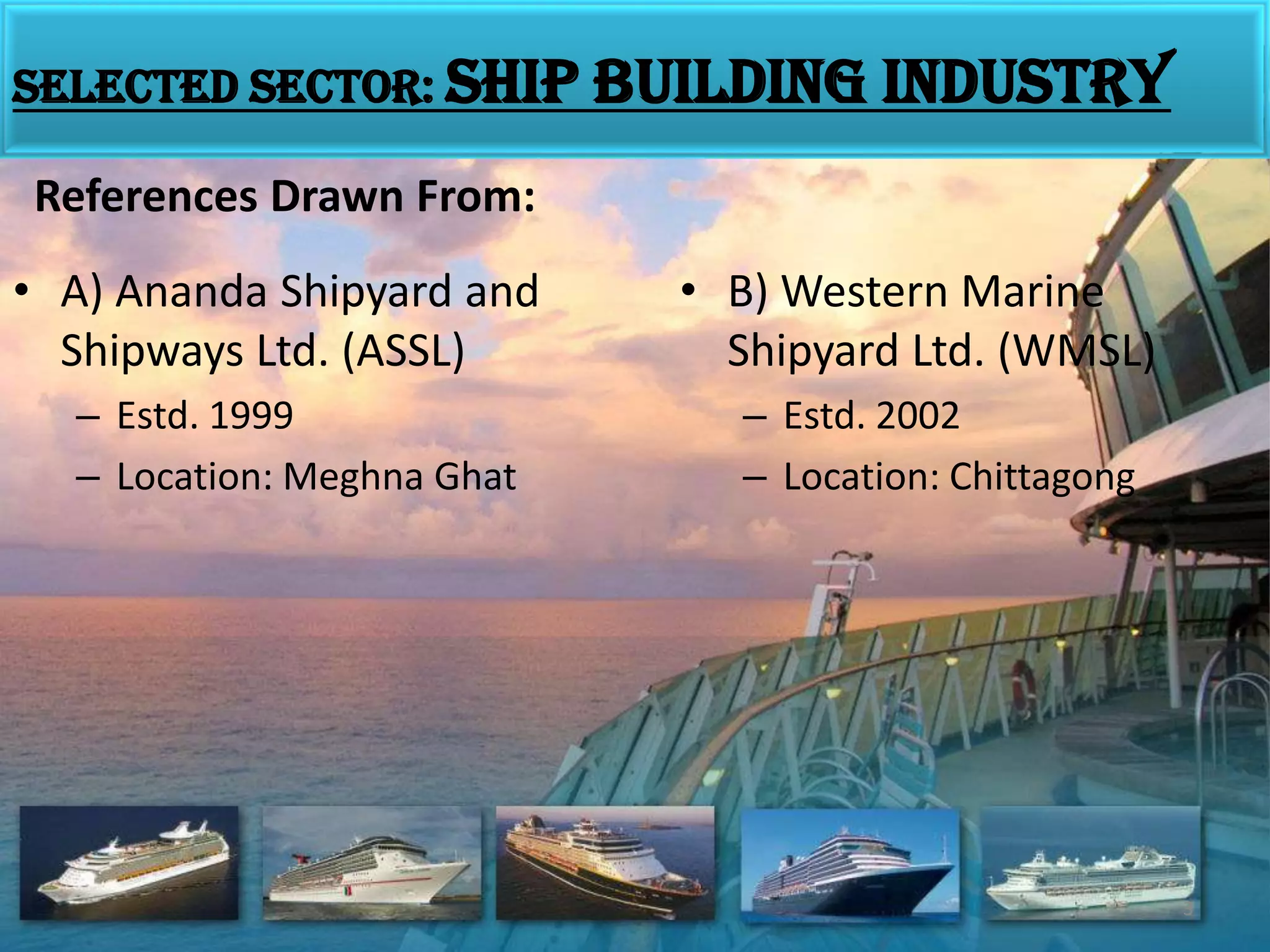 Selected sector: Ship building industryReferences Drawn From:A) Ananda Shipyard and Shipways Ltd. (ASSL)Estd. 1999Location: MeghnaGhatB) Western Marine Shipyard Ltd. (WMSL)Estd. 2002Location: Chittagong3