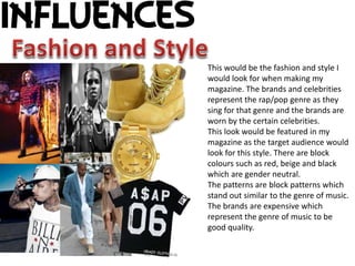 This would be the fashion and style I 
would look for when making my 
magazine. The brands and celebrities 
represent the rap/pop genre as they 
sing for that genre and the brands are 
worn by the certain celebrities. 
This look would be featured in my 
magazine as the target audience would 
look for this style. There are block 
colours such as red, beige and black 
which are gender neutral. 
The patterns are block patterns which 
stand out similar to the genre of music. 
The brands are expensive which 
represent the genre of music to be 
good quality. 
 