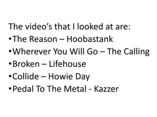 The video’s that I looked at are:
•The Reason – Hoobastank
•Wherever You Will Go – The Calling
•Broken – Lifehouse
•Collide – Howie Day
•Pedal To The Metal - Kazzer
 