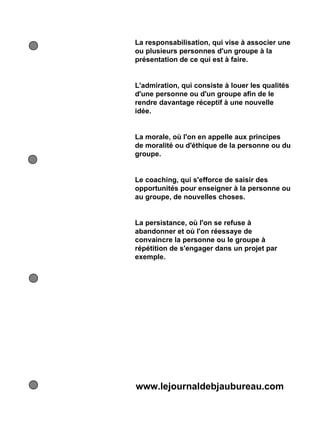 La responsabilisation, qui vise à associer une
ou plusieurs personnes d'un groupe à la
présentation de ce qui est à faire.


L'admiration, qui consiste à louer les qualités
d'une personne ou d'un groupe afin de le
rendre davantage réceptif à une nouvelle
idée.


La morale, où l'on en appelle aux principes
de moralité ou d'éthique de la personne ou du
groupe.


Le coaching, qui s'efforce de saisir des
opportunités pour enseigner à la personne ou
au groupe, de nouvelles choses.


La persistance, où l'on se refuse à
abandonner et où l'on réessaye de
convaincre la personne ou le groupe à
répétition de s'engager dans un projet par
exemple.




www.lejournaldebjaubureau.com
 