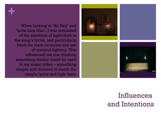 +
Influences
and Intentions
When looking at ‘Ho Hey’ and
‘Little Lion Man’, I was reminded
of the mentions of light/dark in
the song’s lyrics, and particularly
liked the stark locations and use
of minimal lighting. This
influenced me into thinking
something similar could be used
in my music video – something
simple and minimal to match the
simple lyrics and light tone.
 