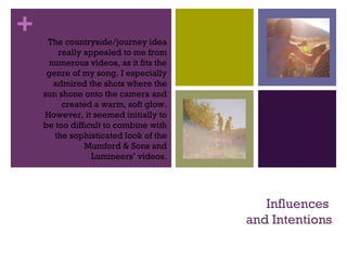 +
Influences
and Intentions
The countryside/journey idea
really appealed to me from
numerous videos, as it fits the
genre of my song. I especially
admired the shots where the
sun shone onto the camera and
created a warm, soft glow.
However, it seemed initially to
be too difficult to combine with
the sophisticated look of the
Mumford & Sons and
Lumineers’ videos.
 