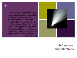 +
Influences
and Intentions
Re-listening to the track helped
to piece together the concept for
the music video and refine how I
thought about it, as I realised the
titular ‘Silver Light’ could be a
character or a metaphor that
leads the singer out of the dark,
shadowy and bare location seen
in ½ of my research, out into the
bright natural landscape seen in
the other 1/2
 