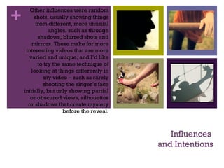 +
Influences
and Intentions
Other influences were random
shots, usually showing things
from different, more unusual
angles, such as through
shadows, blurred shots and
mirrors. These make for more
interesting videos that are more
varied and unique, and I’d like
to try the same technique of
looking at things differently in
my video – such as rarely
shooting the singer’s face
initially, but only showing partial
or obscured views, silhouettes
or shadows that create mystery
before the reveal.
 