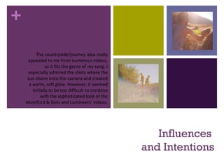 +
Influences
and Intentions
The countryside/journey idea really
appealed to me from numerous videos,
as it fits the genre of my song. I
especially admired the shots where the
sun shone onto the camera and created
a warm, soft glow. However, it seemed
initially to be too difficult to combine
with the sophisticated look of the
Mumford & Sons and Lumineers’ videos.
 