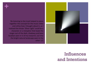 +
Influences
and Intentions
Re-listening to the track helped to piece
together the concept for the music video
and refine how I thought about it, as I
realised the titular ‘Silver Light’ could be a
character or a metaphor that leads the
singer out of the dark, shadowy and bare
location seen in ½ of my research, out into
the bright natural landscape seen in the
other 1/2
 