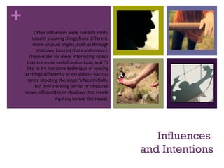 +
Influences
and Intentions
Other influences were random shots,
usually showing things from different,
more unusual angles, such as through
shadows, blurred shots and mirrors.
These make for more interesting videos
that are more varied and unique, and I’d
like to try the same technique of looking
at things differently in my video – such as
rarely shooting the singer’s face initially,
but only showing partial or obscured
views, silhouettes or shadows that create
mystery before the reveal.
 