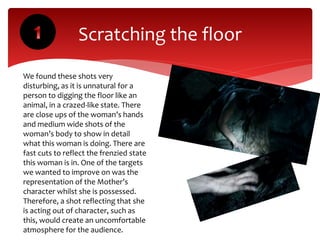 Scratching the floor
We found these shots very
disturbing, as it is unnatural for a
person to digging the floor like an
animal, in a crazed-like state. There
are close ups of the woman’s hands
and medium wide shots of the
woman’s body to show in detail
what this woman is doing. There are
fast cuts to reflect the frenzied state
this woman is in. One of the targets
we wanted to improve on was the
representation of the Mother’s
character whilst she is possessed.
Therefore, a shot reflecting that she
is acting out of character, such as
this, would create an uncomfortable
atmosphere for the audience.
 