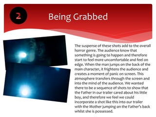 Being Grabbed
The suspense of these shots add to the overall
horror genre. The audience know that
something is going to happen and therefore
start to feel more uncomfortable and feel on
edge. When the man jumps on the back of the
main character, it frightens the audience and
creates a moment of panic on screen. This
atmosphere transfers through the screen and
into the mind of the audience. We wanted
there to be a sequence of shots to show that
the Father in our trailer cared about his little
boy, and therefore we feel we could
incorporate a shot like this into our trailer
with the Mother jumping on the Father’s back
whilst she is possessed.
 