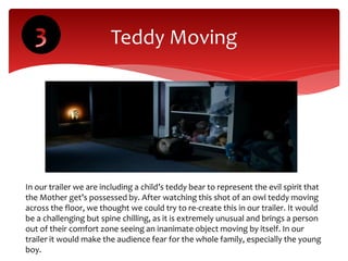 Teddy Moving
In our trailer we are including a child’s teddy bear to represent the evil spirit that
the Mother get’s possessed by. After watching this shot of an owl teddy moving
across the floor, we thought we could try to re-create this in our trailer. It would
be a challenging but spine chilling, as it is extremely unusual and brings a person
out of their comfort zone seeing an inanimate object moving by itself. In our
trailer it would make the audience fear for the whole family, especially the young
boy.
 