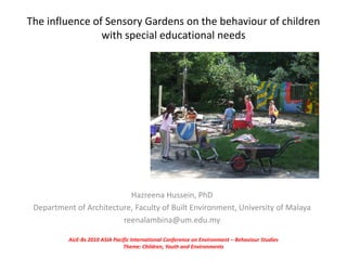 The influence of Sensory Gardens on the behaviour of children
with special educational needs
Hazreena Hussein, PhD
Department of Architecture, Faculty of Built Environment, University of Malaya
reenalambina@um.edu.my
AicE-Bs 2010 ASIA Pacific International Conference on Environment – Behaviour Studies
Theme: Children, Youth and Environments
 