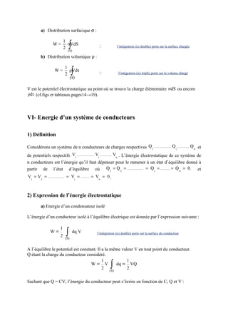 a) Distribution surfacique σ :

                           1
                 W=
                           2
                            (S)
                                ∫
                             σVdS                 :           l’intégration (ici double) porte sur la surface chargée


         b) Distribution volumique ρ :

                           1
                  W=
                           2
                             ρVdτ
                             (τ)
                                 ∫                :            l’intégration (ici triple) porte sur le volume chargé



V est le potentiel électrostatique au point où se trouve la charge élémentaire σdS ou encore
ρdτ (cf.figs et tableaux.pages14→19).



VI- Energie d’un système de conducteurs

1) Définition

Considérons un système de n conducteurs de charges respectives Q 1 , ..................... Q i , ............, Q n et
de potentiels respectifs V1 , ..................... Vi , ............, Vn . L’énergie électrostatique de ce système de
n conducteurs est l’énergie qu’il faut dépenser pour le ramener à un état d’équilibre donné à
partir de l’état d’équilibre où Q 1 = Q 2 = ..................... = Q i = ............ = Q n = 0,                   et
V = V = ..................... = V = ............ = Vn = 0 .
 1   2                           i




2) Expression de l’énergie électrostatique

         a) Energie d’un condensateur isolé

L’énergie d’un conducteur isolé à l’équilibre électrique est donnée par l’expression suivante :

                      1
               W=
                       2    ∫
                           (S)
                                    dq V        l’intégration (ici double) porte sur la surface du conducteur



A l’équilibre le potentiel est constant. Il a la même valeur V en tout point du conducteur.
Q étant la charge du conducteur considéré.
                                            1            1
                                     W= V
                                            2 (S)
                                                   dq = VQ
                                                         2∫
Sachant que Q = CV, l’énergie du conducteur peut s’écrire en fonction de C, Q et V :
 