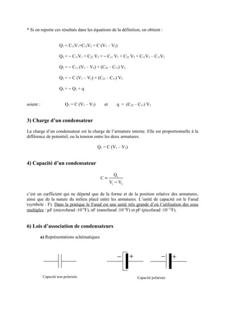 * Si on reporte ces résultats dans les équations de la définition, on obtient :


                      Q1 = C11V1+C12V2 = C (V1 – V2)

                      Q2 = − C11V1 + C22 V2 = − C11 V1 + C22 V2 + C11V2 – C11V2

                      Q2 = − C11 (V1 – V2) + (C22 – C11) V2

                      Q2 = − C (V1 – V2) + (C22 – C11) V2

                      Q2 = − Q1 + q


soient :                  Q1 = C (V1 – V2)      et       q = (C22 – C11) V2


3) Charge d’un condensateur
La charge d’un condensateur est la charge de l’armature interne. Elle est proportionnelle à la
différence de potentiel, ou la tension entre les deux armatures.

                                             Q1 = C (V1 – V2)


4) Capacité d’un condensateur

                                                       Q1
                                              C=
                                                     V1 − V2

c’est un cœfficient qui ne dépend que de la forme et de la position relative des armatures,
ainsi que de la nature du milieu placé entre les armatures. L’unité de capacité est le Farad
(symbole : F). Dans la pratique le Farad est une unité très grande d’où l’utilisation des sous
multiples : µF (microfarad :10−6F), nF (nanofarad :10−9F) et pF (picofarad :10−12F).


6) Lois d’association de condensateurs

           a) Représentations schématiques



                                                         −      +                  −     +

            Capacité non polarisée                                  Capacité polarisée
 