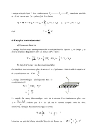 La capacité équivalente C de n condensateurs C1 , ..................... C i , ............, C n , montés en parallèle
se calcule comme suit. On exprime Q de deux façons :

                                                     n
         Q = Q1 + ⋅ ⋅ ⋅ + Q i + ⋅ ⋅ ⋅ + Q n =     ∑  i=1
                                                           Ci (VA − VB )              et   Q = C (VA − VB )


                                                             n
d’où :                                           C =       ∑i=1
                                                                     Ci



6) Energie d’un condensateur

         a) Expression d’énergie

L’énergie électrostatique emmagasinée dans un condensateur de capacité C, de charge Q et
dont la différence de potentiel entre ses bornes est V, s’écrit :

                                1                1                            1
                       W=
                                2
                                  ∑    Qi Vi =
                                                 2
                                                      (QVA − QVB ) =
                                                                              2
                                                                                      Q (VA   −   VB )


         b) Densité d’énergie : cas du condensateur plan

On considère un condensateur plan, de surface S et d’épaisseur e. Dans le vide la capacité C
                                 S
de ce condensateur est : C ε= o .
                                 e
                                                                    VB
L’énergie électrostatique emmagasinée dans ce                           −
condensateur est :
                     1                                                        S
              W=
                                     2
                        C (VA − VB )
                     2                                   e         E
                          1    Q2
                     =                                                                        VA +
                          2    C

Le module du champ électrostatique entre les armatures d’un condensateur plan vaut:
      (VA − VB )
E =               . Sachant que τ = S e (τ est le volume compris entre les deux
           e
armatures), l’énergie du condensateur peut s’écrire :

                                             1                            1
                                       W ε=S e E o                   = E τo
                                                                 2                2
                                                                     ε
                                             2                            2

                                                                                                     W        1
L’énergie par unité de volume (densité d’énergie) est donnée par :                            ϖ =            = εo E2
                                                                                                         τ    2
 